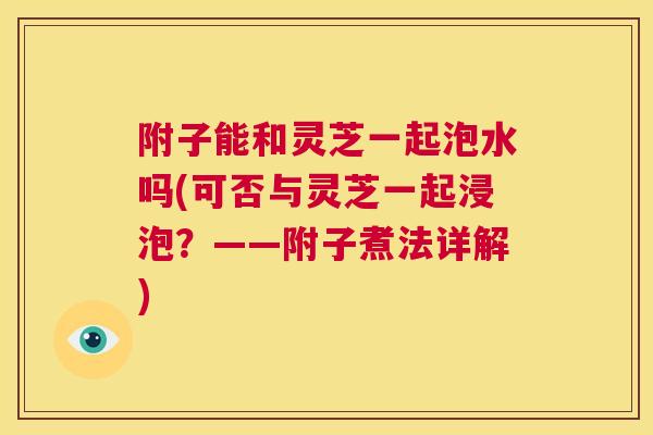 附子能和灵芝一起泡水吗(可否与灵芝一起浸泡？——附子煮法详解)