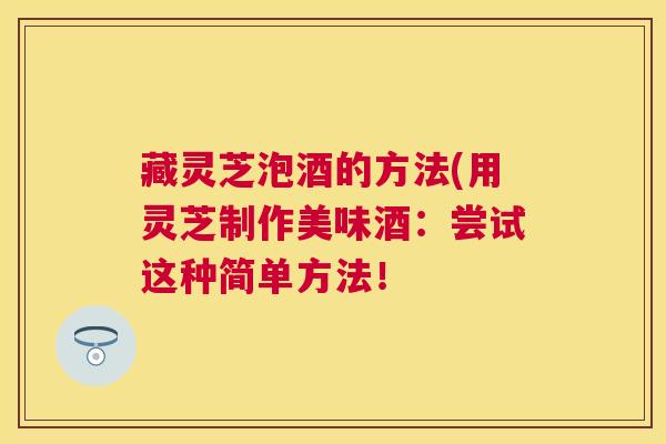 藏灵芝泡酒的方法(用灵芝制作美味酒：尝试这种简单方法！