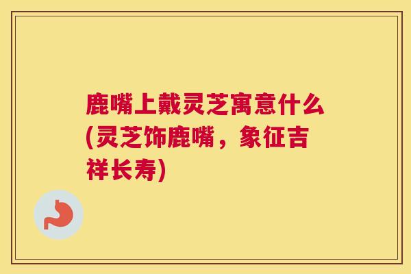 鹿嘴上戴灵芝寓意什么(灵芝饰鹿嘴,象征吉祥长寿) 鹿嘴上戴灵芝寓意什么(灵芝饰鹿嘴,象征吉祥长寿)