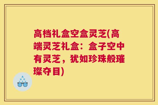 高档礼盒空盒灵芝(高端灵芝礼盒：盒子空中有灵芝，犹如珍珠般璀璨夺目)