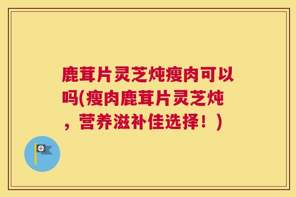 鹿茸片灵芝炖瘦肉可以吗(瘦肉鹿茸片灵芝炖，营养滋补佳选择！)