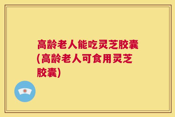 高龄老人能吃灵芝胶囊(高龄老人可食用灵芝胶囊)