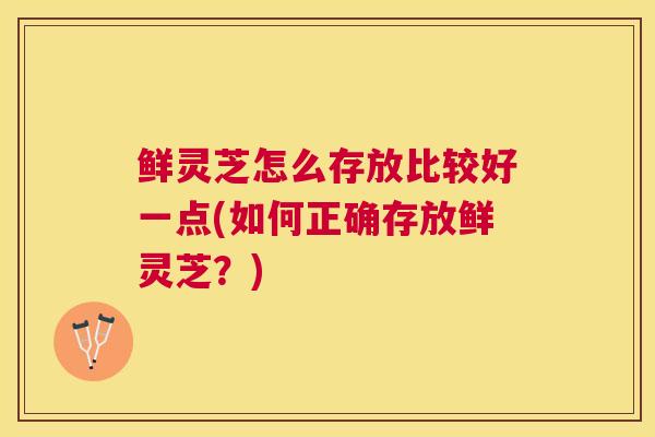 鲜灵芝怎么存放比较好一点(如何正确存放鲜灵芝？)