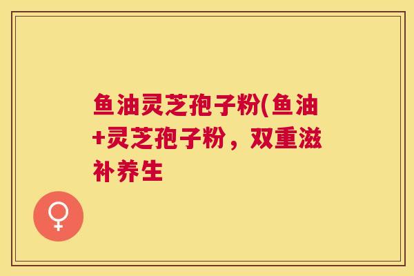 鱼油灵芝孢子粉(鱼油+灵芝孢子粉，双重滋补养生