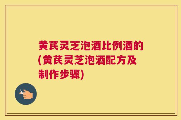 黄芪灵芝泡酒比例酒的(黄芪灵芝泡酒配方及制作步骤)