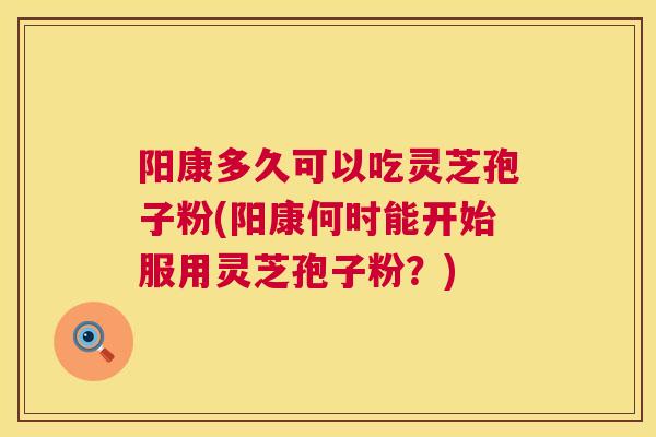 阳康多久可以吃灵芝孢子粉(阳康何时能开始服用灵芝孢子粉？)