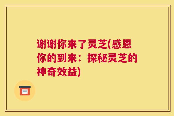 谢谢你来了灵芝(感恩你的到来：探秘灵芝的神奇效益)