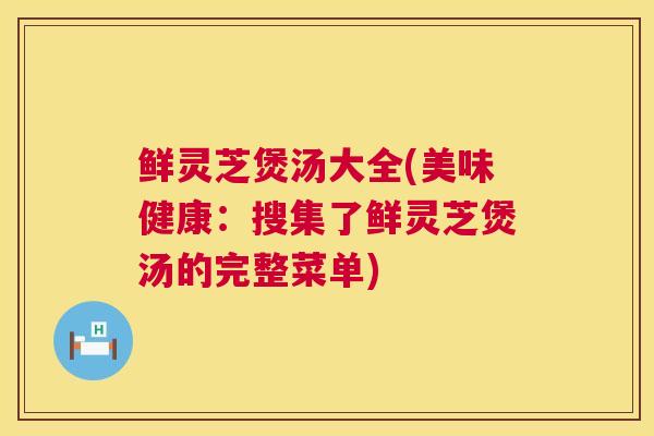 鲜灵芝煲汤大全(美味健康：搜集了鲜灵芝煲汤的完整菜单)