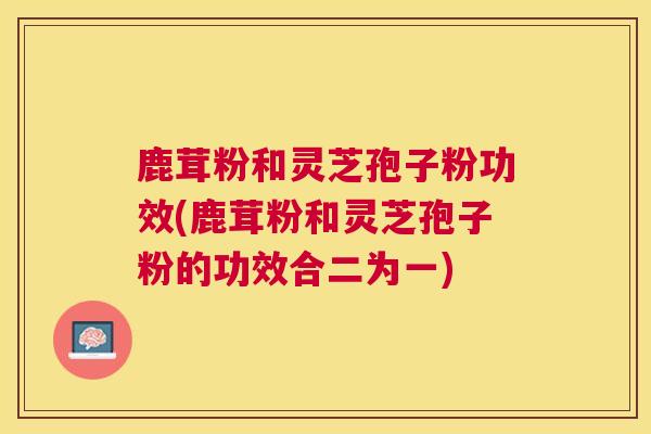 鹿茸粉和灵芝孢子粉功效(鹿茸粉和灵芝孢子粉的功效合二为一)