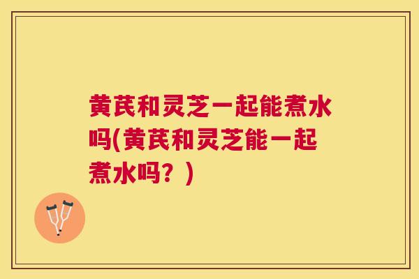 黄芪和灵芝一起能煮水吗(黄芪和灵芝能一起煮水吗？)