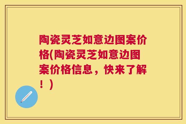陶瓷灵芝如意边图案价格(陶瓷灵芝如意边图案价格信息，快来了解！)