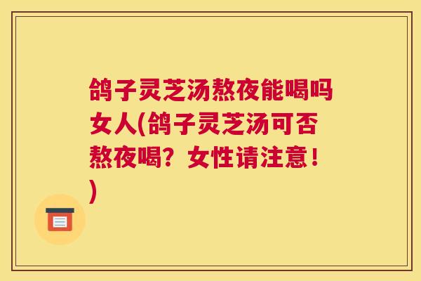 鸽子灵芝汤熬夜能喝吗女人(鸽子灵芝汤可否熬夜喝？女性请注意！)