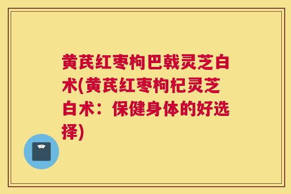 黄芪红枣枸巴戟灵芝白术(黄芪红枣枸杞灵芝白术：保健身体的好选择)