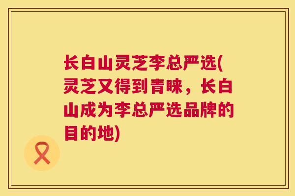长白山灵芝李总严选(灵芝又得到青睐，长白山成为李总严选品牌的目的地)