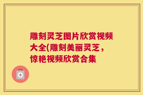 雕刻灵芝图片欣赏视频大全(雕刻美丽灵芝，惊艳视频欣赏合集