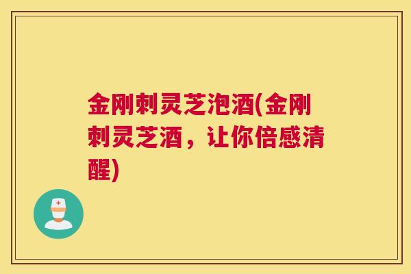 金刚刺灵芝泡酒(金刚刺灵芝酒,让你倍感清醒) 金刚刺灵芝泡酒(金刚刺灵芝酒,让你倍感清醒)