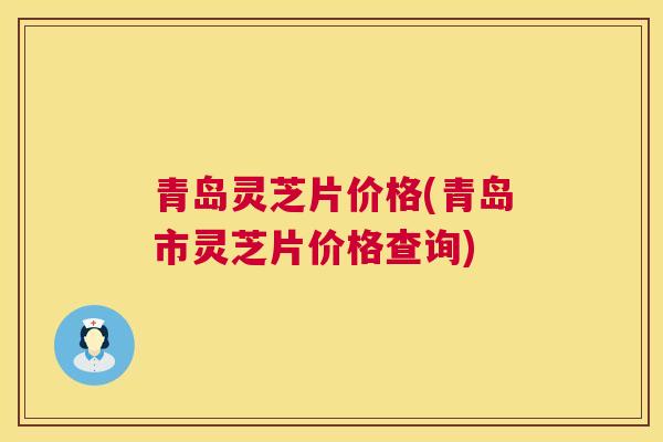 青岛灵芝片价格(青岛市灵芝片价格查询)