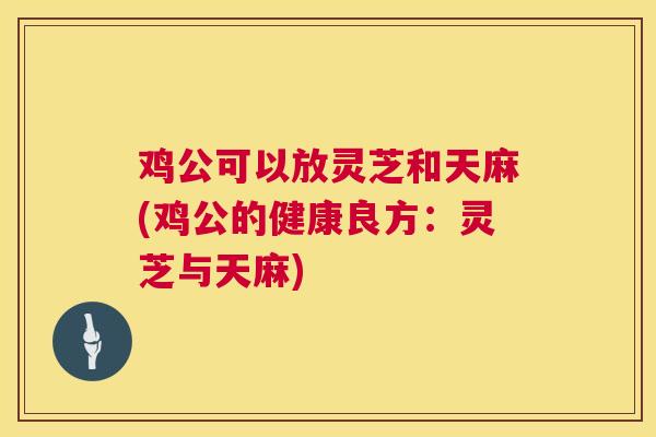鸡公可以放灵芝和天麻(鸡公的健康良方：灵芝与天麻)