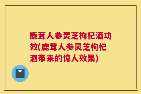 鹿茸人参灵芝枸杞酒功效(鹿茸人参灵芝枸杞酒带来的惊人效果)