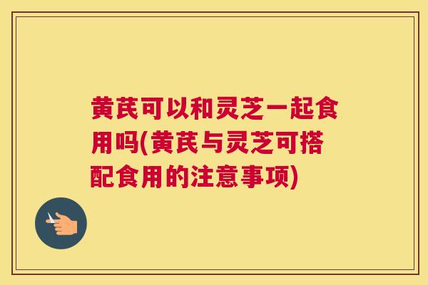 黄芪可以和灵芝一起食用吗(黄芪与灵芝可搭配食用的注意事项)
