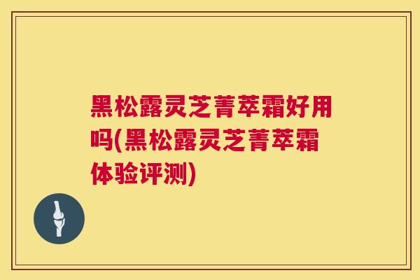 黑松露灵芝菁萃霜好用吗(黑松露灵芝菁萃霜体验评测)