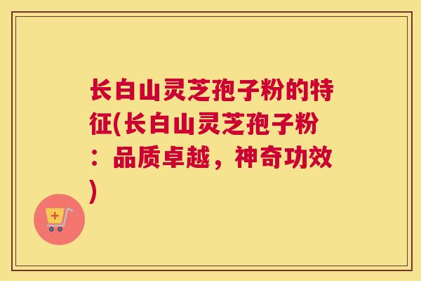 长白山灵芝孢子粉的特征(长白山灵芝孢子粉：品质卓越，神奇功效)