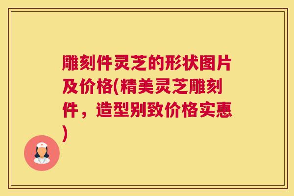 雕刻件灵芝的形状图片及价格(精美灵芝雕刻件，造型别致价格实惠)