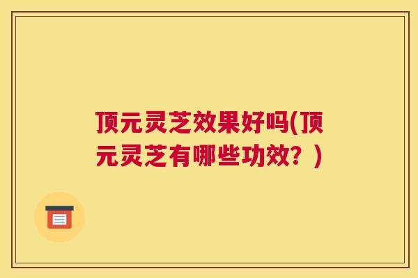 顶元灵芝效果好吗(顶元灵芝有哪些功效？)