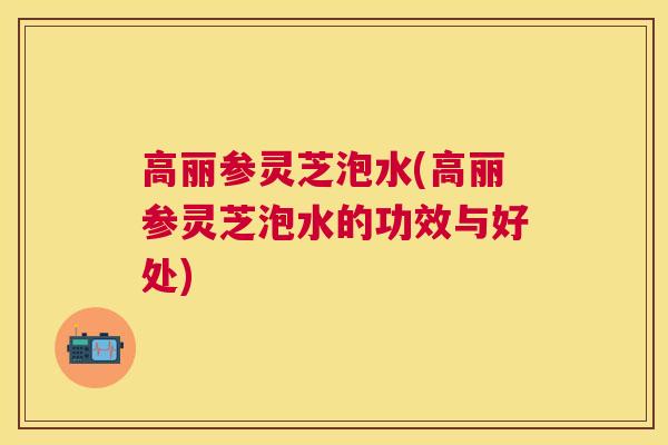 高丽参灵芝泡水(高丽参灵芝泡水的功效与好处)