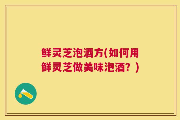 鲜灵芝泡酒方(如何用鲜灵芝做美味泡酒？)