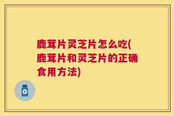 鹿茸片灵芝片怎么吃(鹿茸片和灵芝片的正确食用方法) 鹿茸片灵芝片怎么吃(鹿茸片和灵芝片的正确食用方法)