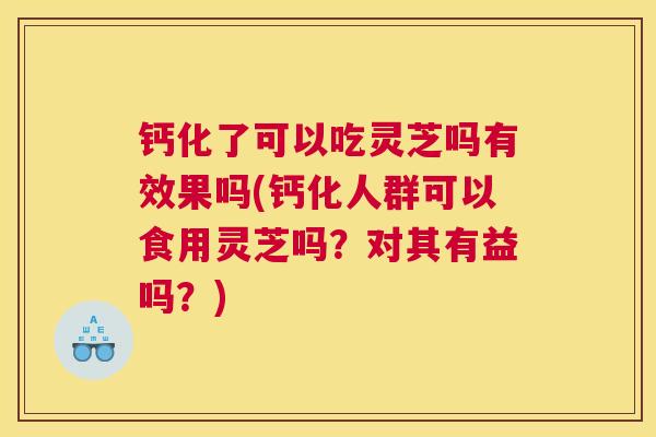钙化了可以吃灵芝吗有效果吗(钙化人群可以食用灵芝吗？对其有益吗？)