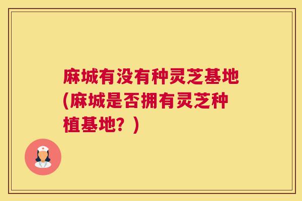 麻城有没有种灵芝基地(麻城是否拥有灵芝种植基地？)