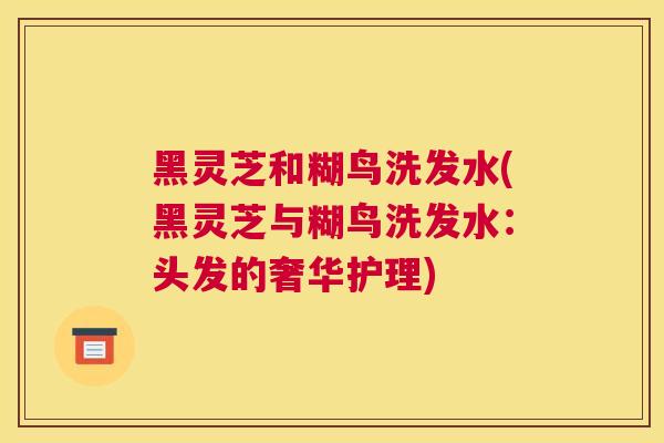 黑灵芝和糊鸟洗发水(黑灵芝与糊鸟洗发水：头发的奢华护理)