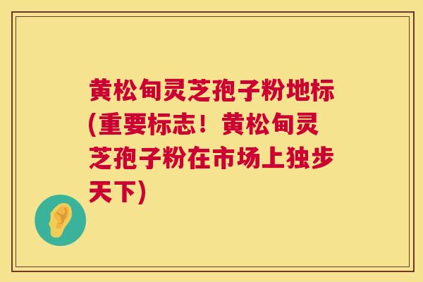 黄松甸灵芝孢子粉地标(重要标志！黄松甸灵芝孢子粉在市场上独步天下)