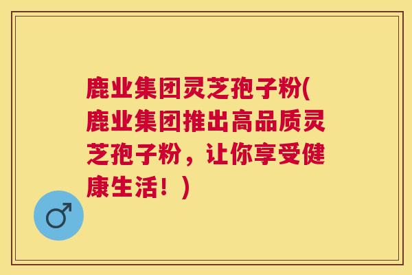鹿业集团灵芝孢子粉(鹿业集团推出高品质灵芝孢子粉，让你享受健康生活！)