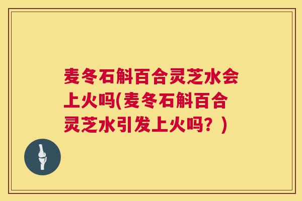 麦冬石斛百合灵芝水会上火吗(麦冬石斛百合灵芝水引发上火吗？)