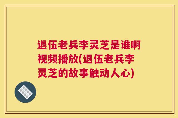 退伍老兵李灵芝是谁啊视频播放(退伍老兵李灵芝的故事触动人心)