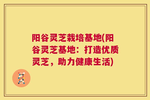 阳谷灵芝栽培基地(阳谷灵芝基地：打造优质灵芝，助力健康生活)