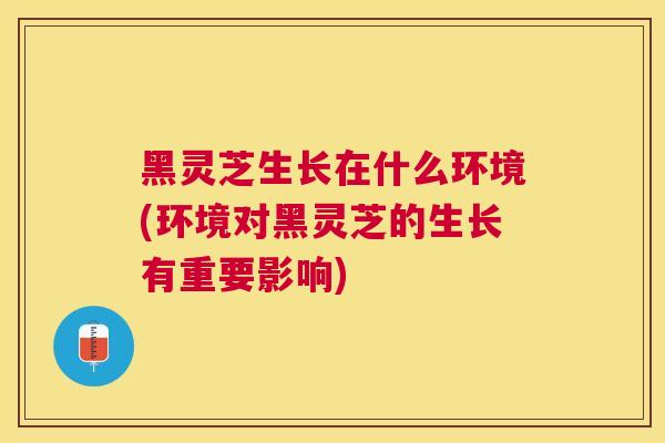黑灵芝生长在什么环境(环境对黑灵芝的生长有重要影响)