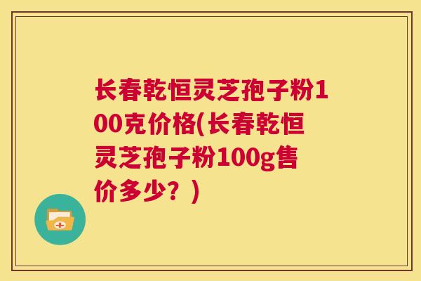 长春乾恒灵芝孢子粉100克价格(长春乾恒灵芝孢子粉100g售价多少？)