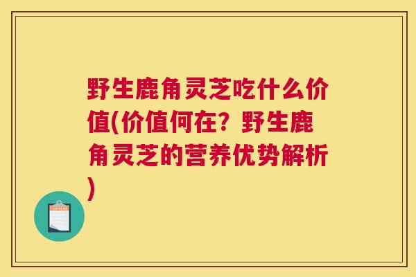 野生鹿角灵芝吃什么价值(价值何在？野生鹿角灵芝的营养优势解析)