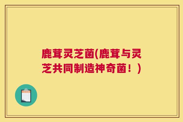 鹿茸灵芝菌(鹿茸与灵芝共同制造神奇菌！)