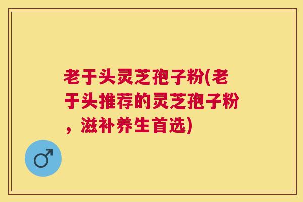 老于头灵芝孢子粉(老于头推荐的灵芝孢子粉，滋补养生首选)