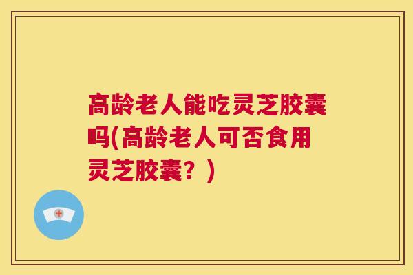 高龄老人能吃灵芝胶囊吗(高龄老人可否食用灵芝胶囊？)