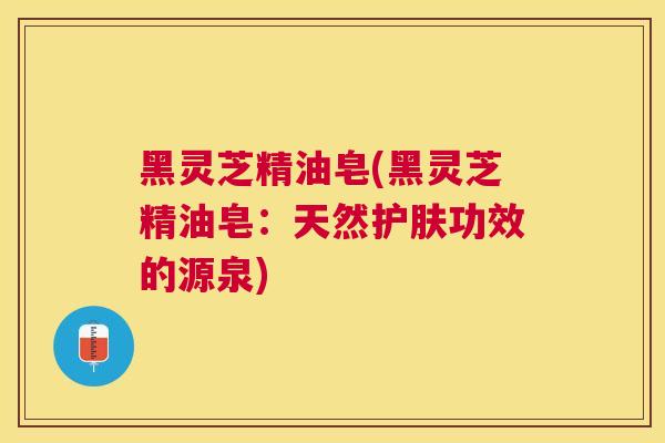 黑灵芝精油皂(黑灵芝精油皂：天然护肤功效的源泉)
