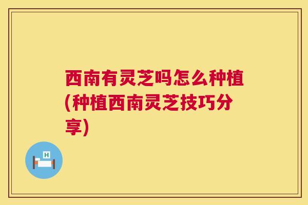 西南有灵芝吗怎么种植(种植西南灵芝技巧分享)