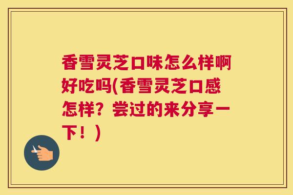 香雪灵芝口味怎么样啊好吃吗(香雪灵芝口感怎样？尝过的来分享一下！)