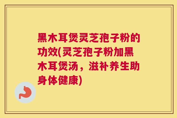 黑木耳煲灵芝孢子粉的功效(灵芝孢子粉加黑木耳煲汤，滋补养生助身体健康)