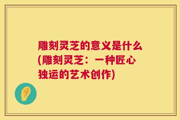 雕刻灵芝的意义是什么(雕刻灵芝：一种匠心独运的艺术创作)